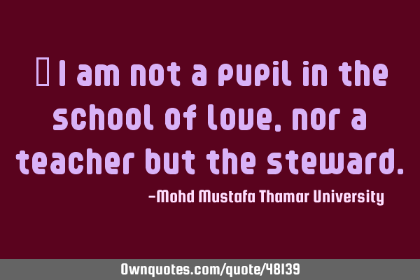 • I am not a pupil in the school of love, nor a teacher but the