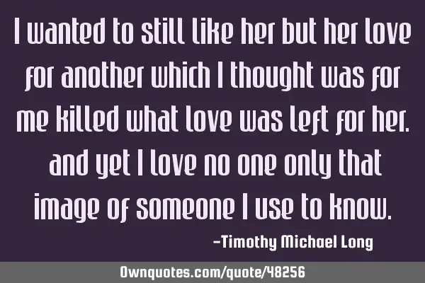 I wanted to still like her but her love for another which i thought was for me killed what love was