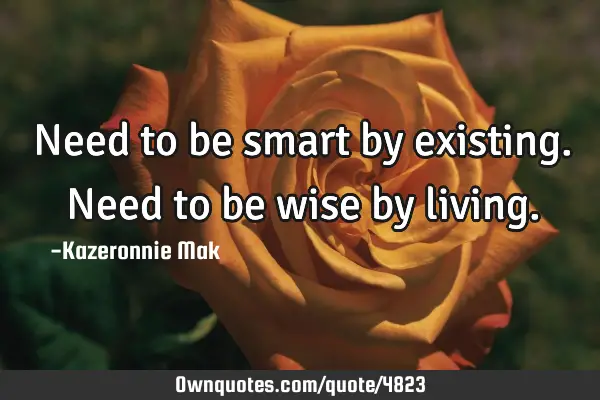 Need to be smart by existing. Need to be wise by