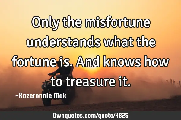 Only the misfortune understands what the fortune is. And knows how to treasure