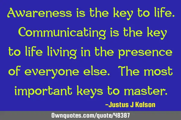 Awareness is the key to life. Communicating is the key to life living in the presence of everyone