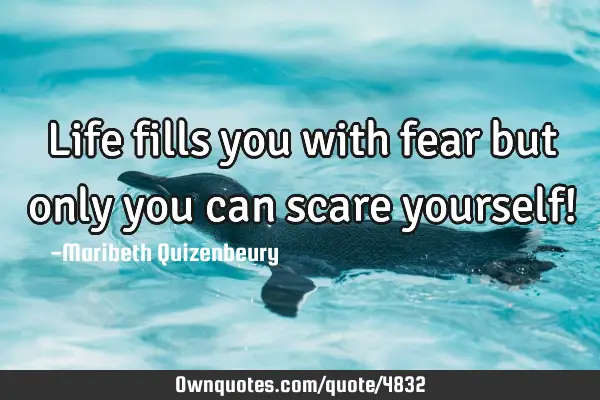 Life fills you with fear but only you can scare yourself!