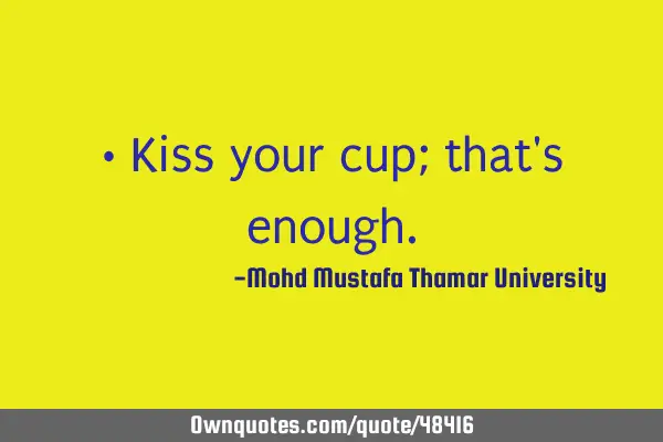 • Kiss your cup; that