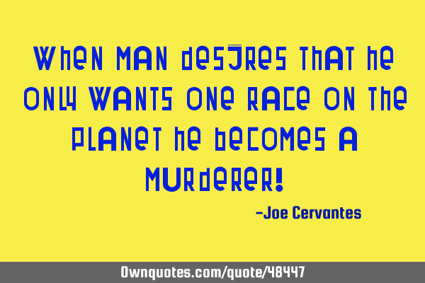 When man desires that he only wants one race on the planet he becomes a murderer!