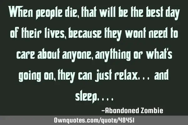When people die, that will be the best day of their lives, because they wont need to care about