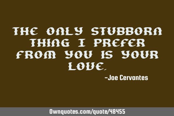 The only stubborn thing I prefer from you is your