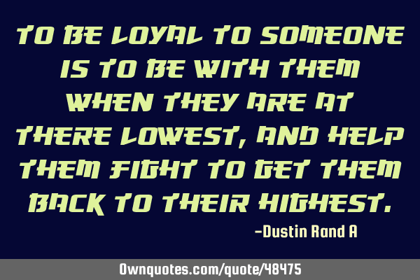 To be loyal to someone is to be with them when they are at there lowest, and help them fight to get