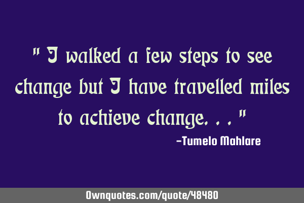 " I walked a few steps to see change but I have travelled miles to achieve change..."