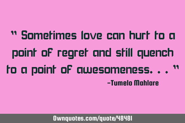 " Sometimes love can hurt to a point of regret and still quench to a point of awesomeness..."
