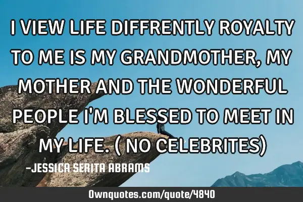 I VIEW LIFE DIFFRENTLY ROYALTY TO ME IS MY GRANDMOTHER, MY MOTHER AND THE WONDERFUL PEOPLE I