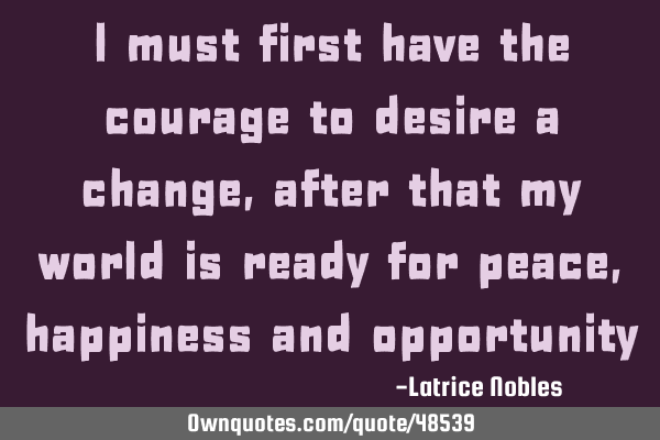 I must first have the courage to desire a change, after that my world is ready for peace, happiness