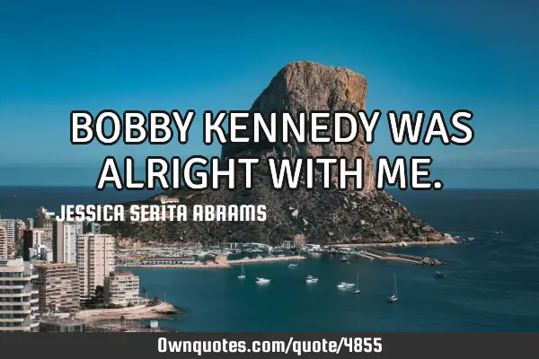 BOBBY KENNEDY WAS ALRIGHT WITH ME