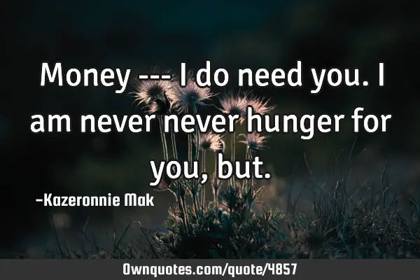 Money --- I do need you. I am never never hunger for you,