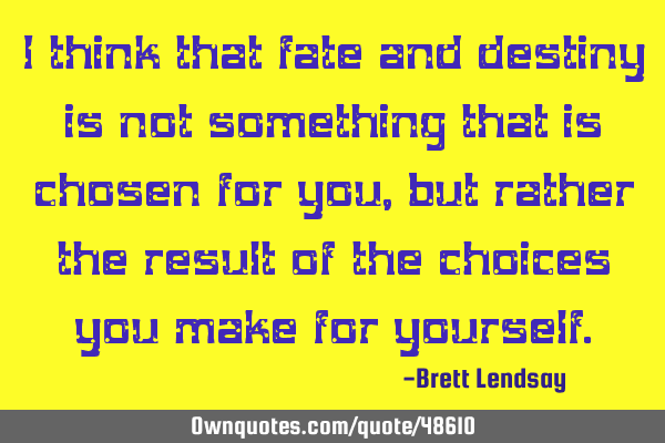 I think that fate and destiny is not something that is chosen for you, but rather the result of the