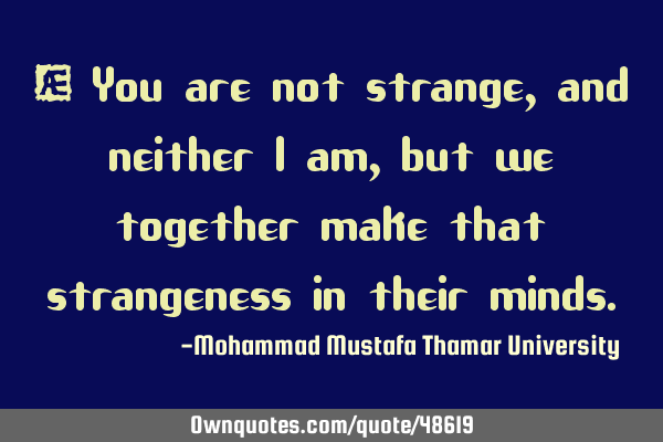 • You are not strange, and neither I am, but we together make that strangeness in their
