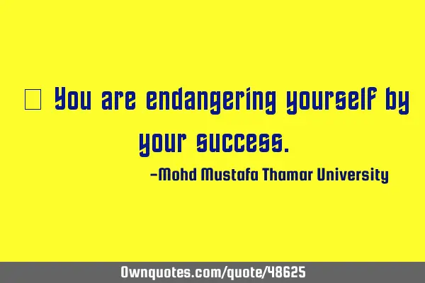 • You are endangering yourself by your