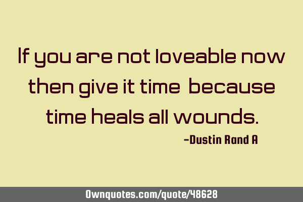 If you are not loveable now, then give it time, because time heals all