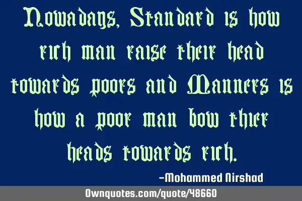 Nowadays, Standard is how rich man raise their head towards poors and Manners is how a poor man bow