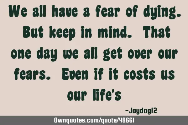 We all have a fear of dying. But keep in mind. That one day we all get over our fears. Even if it