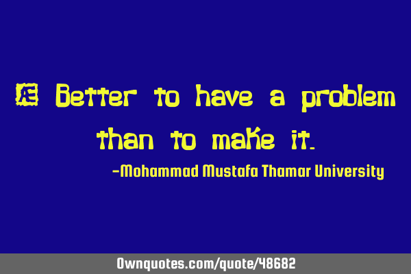 • Better to have a problem than to make