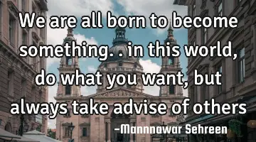 we are all born to become something.. in this world , do what you want, but always take advise of