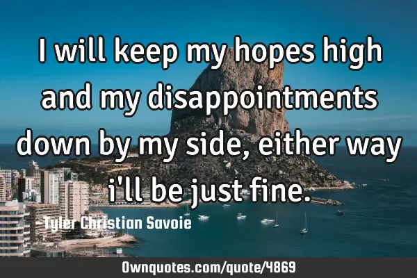 I will keep my hopes high and my disappointments down by my side, either way i