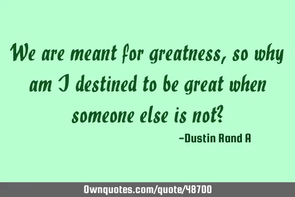 We are meant for greatness, so why am I destined to be great when someone else is not?