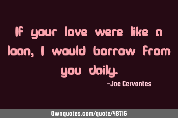 If your love were like a loan, I would borrow from you