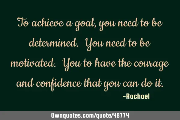 To achieve a goal, you need to be determined. You need to be motivated. You to have the courage and
