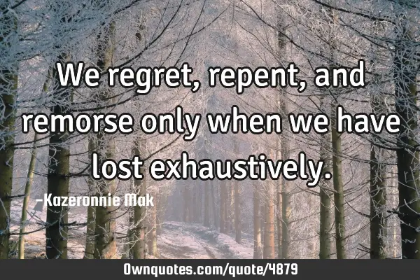 We regret, repent, and remorse only when we have lost
