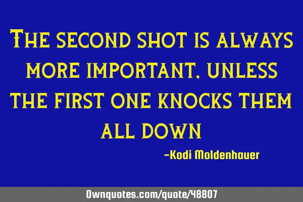 The second shot is always more important, unless the first one knocks them all