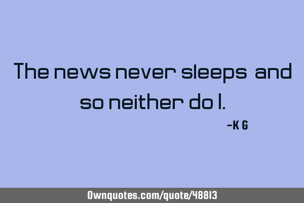 The news never sleeps, and so neither do I