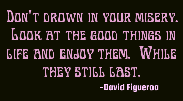 Don't drown in your misery. Look at the good things in life and enjoy them. While they still last.