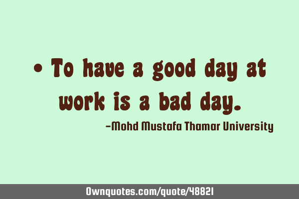 • To have a good day at work is a bad