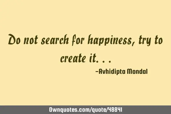 Do not search for happiness, try to create
