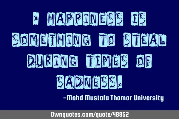 • Happiness is something to steal during times of