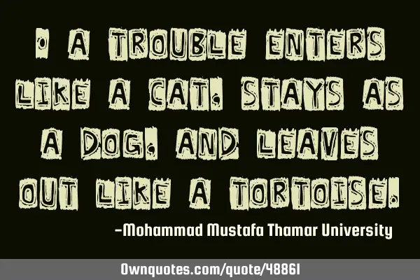 • A trouble enters like a cat, stays as a dog, and leaves out like a