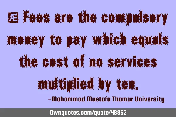 • Fees are the compulsory money to pay which equals the cost of no services multiplied by