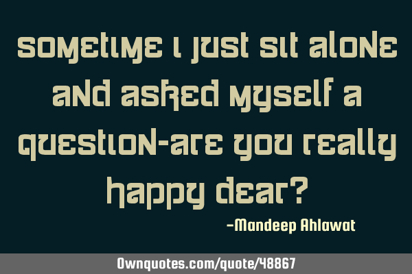 Sometime i just sit alone and asked myself a question-are you really happy dear?