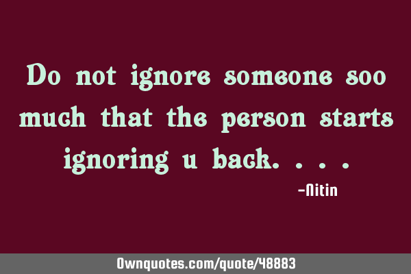 Do not ignore someone soo much that the person starts ignoring u
