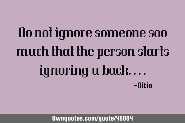 Do not ignore someone soo much that the person starts ignoring u