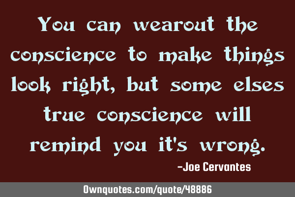 You can wearout the conscience to make things look right, but some elses true conscience will