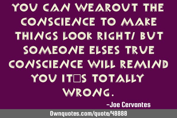 You can wearout the conscience to make things look right, but someone elses true conscience will