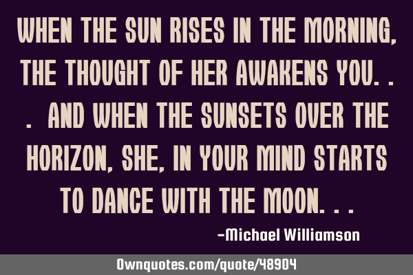 When the sun rises in the morning, the thought of her awakens you... And when the sunsets over the