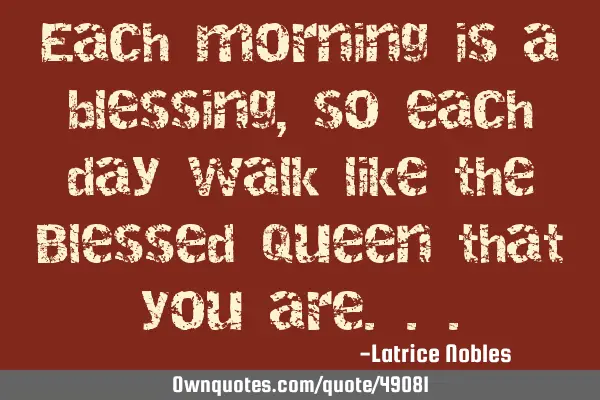 Each morning is a blessing, so each day walk like the Blessed Queen that you