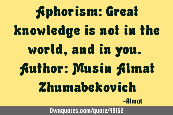 Aphorism: Great knowledge is not in the world, and in you. Author: Musin Almat Z