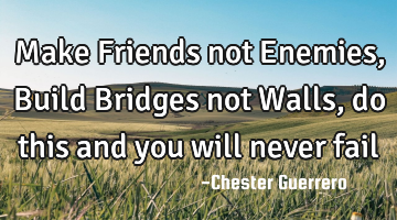 Make Friends not Enemies, Build Bridges not Walls, do this and you will never