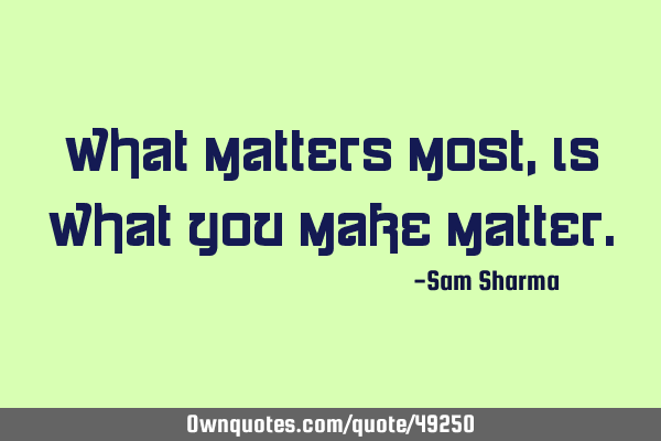 What matters most, is what you make