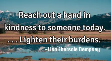 Reach out a hand in kindness to someone today....lighten their burdens.