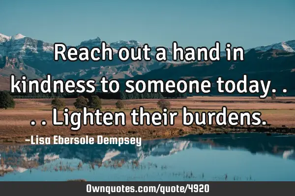 Reach out a hand in kindness to someone today....lighten their